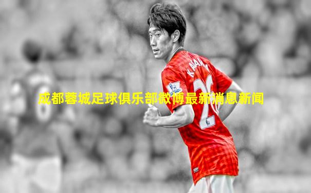 成都蓉城足球俱乐部微博最新消息新闻