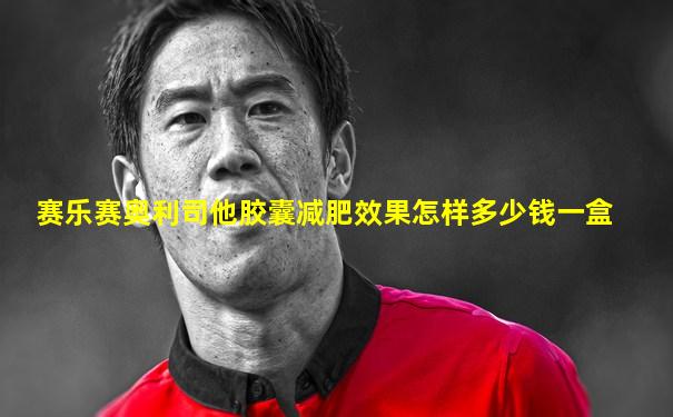 赛乐赛奥利司他胶囊减肥效果怎样多少钱一盒