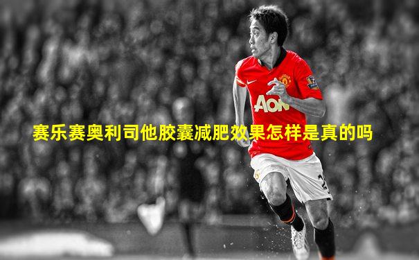 赛乐赛奥利司他胶囊减肥效果怎样是真的吗