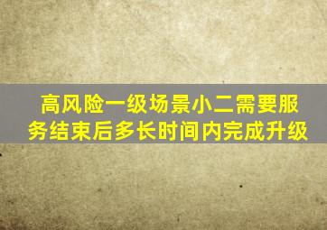 高风险一级场景小二需要服务结束后多长时间内完成升级